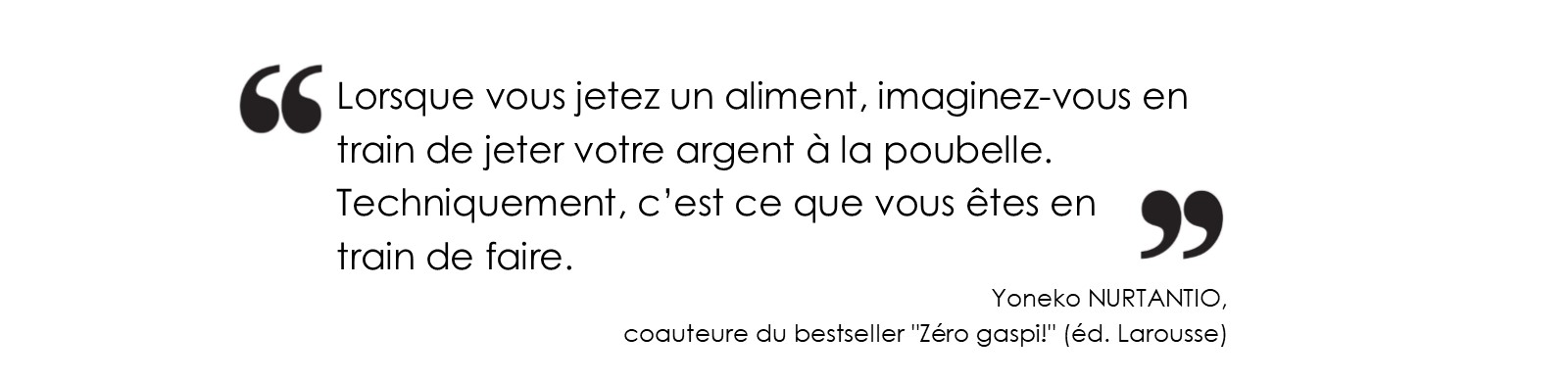 Citation Yoneko NURTANTIO Lorsque vous jetez un aliment, imaginez-vous en train de jeter votre argent à la poubelle.
Techniquement, c’est ce que vous êtes en train de faire. (Yoneko NURTANTIO, coauteure du bestseller 'Zéro gaspi!' (éd. Larousse)