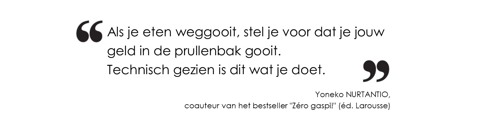 Citation Yoneko NURTANTIO Stel jezelf voor dat jij jouw geld in de prullenbak gooit wanneer je voedsel weggooit.<br/>
Technisch gezien is dat wat je doet. (Yoneko NURTANTIO, medeauteur van de bestseller 'Zéro gaspi!' (éd. Larousse)