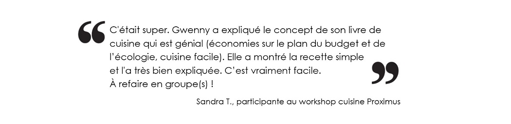 C'était super. Gwenny a expliqué le concept de son livre de cuisine qui est génial 
			(économies sur le plan du budget et de l’écologie, cuisine facile). Elle a montré la recette simple et l'a très bien expliquée. 
			C’est vraiment facile. À refaire en groupe(s) ! (Sandra T., participante au workshop cuisine Proximus)