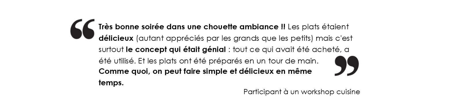 Très bonne soirée dans une chouette ambiance !! Les plats étaient délicieux 
			(autant appréciés par les grands que les petits) mais c'est surtout le concept qui était génial : tout ce qui avait été acheté, a été utilisé. 
			Et les plats ont été préparés en un tour de main. Comme quoi, on peut faire simple et délicieux en même temps.