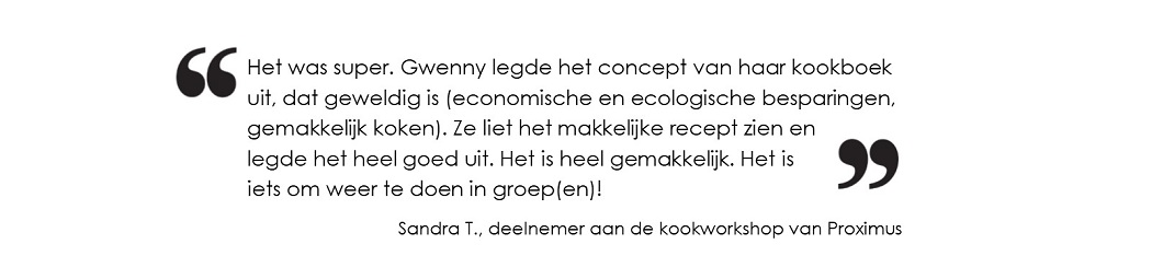 Het was super. Gwenny legde het concept van haar kookboek uit, dat geweldig is
(economische en ecologische besparingen, gemakkelijk koken).
Ze liet het makkelijke recept zien en legde het heel goed uit. Het is heel gemakkelijk.
Het is iets om weer te doen in groep(en). (Sandra T., deelnemer aan de kookworkshop van Proximus) Het was super. Gwenny legde het concept van haar kookboek uit, dat geweldig is
(economische en ecologische besparingen, gemakkelijk koken).
Ze liet het makkelijke recept zien en legde het heel goed uit. Het is heel gemakkelijk.
Het is iets om weer te doen in groep(en). (Sandra T., deelnemer aan de kookworkshop van Proximus)