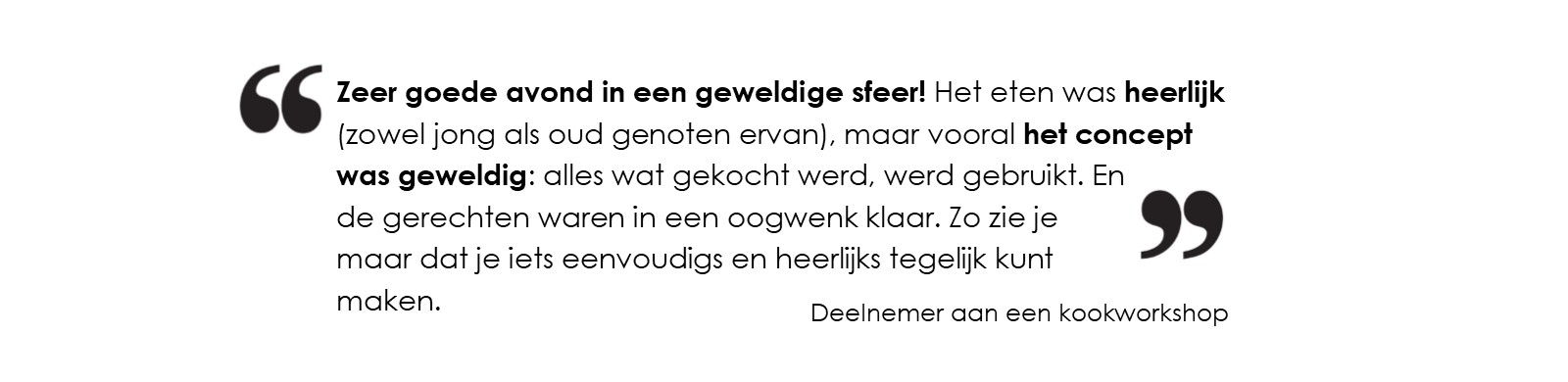 Zeer goede avond in een geweldige sfeer! Het eten was heerlijk 
			(zowel jong als oud genoten ervan), maar vooral het concept was geweldig: alles wat gekocht werd, werd gebruikt. 
			En de gerechten waren in een oogwenk klaar. Zo zie je maar dat je iets eenvoudigs en heerlijks tegelijk kunt maken.