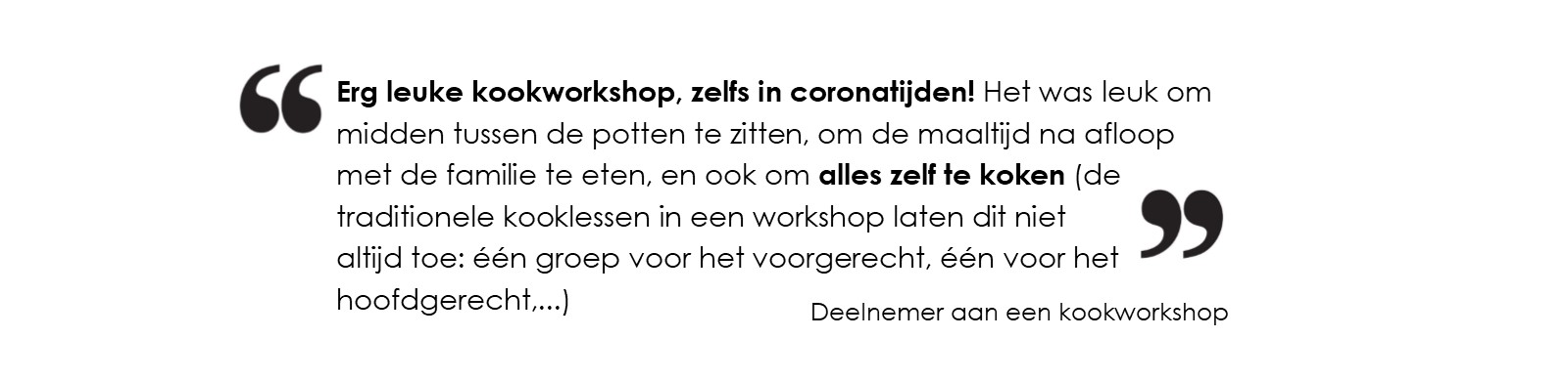 Erg leuke kookworkshop, zelfs in coronatijden! 
			Het was leuk om midden tussen de potten te zitten, om de maaltijd na afloop met de familie te eten, 
			en ook om alles zelf te koken (de traditionele kooklessen in een workshop laten dit niet altijd toe: één groep voor het voorgerecht, 
			één voor het hoofdgerecht,...)