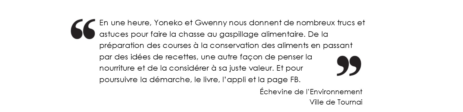 En une heure, Yoneko et Gwenny nous donnent de nombreux trucs et astuces pour faire la chasse au gaspillage alimentaire.
		De la préparation des courses à la conservation des aliments en passant par des idées de recettes, une autre façon de penser la nourriture et de la
		considérer à sa juste valeur. Et pour poursuivre la démarche, le livre, l’appli et la page FB.
		(Échevine de l’Environnement - Ville de Tournai)