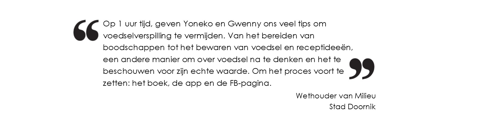 Op 1 uur tijd, geven Yoneko en Gwenny ons veel tips om voedselverspilling te vermijden.
		Van het bereiden van boodschappen tot het bewaren van voedsel en receptideeën, een andere manier om over voedsel na te denken en het te beschouwen
		voor zijn echte waarde. Om het proces voort te zetten: het boek, de app en de FB-pagina.(Wethouder van Milieu - Stad Doornik