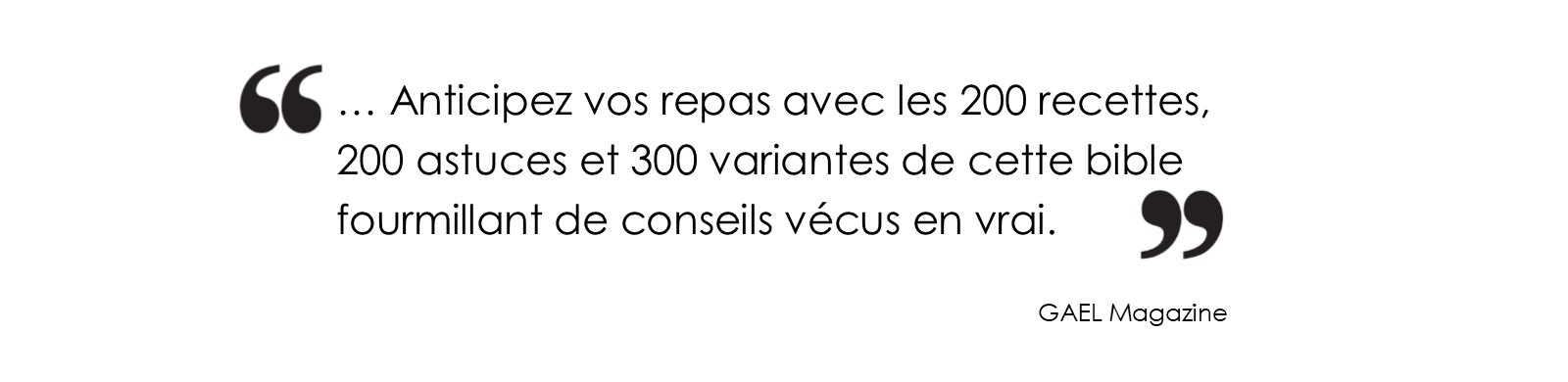 Anticipez vos repas avec les 200 reccetes, 200 astuces et 300 variantes de cette bible fourmillant de conseils vécus en vrai. (GAEL Magazine)