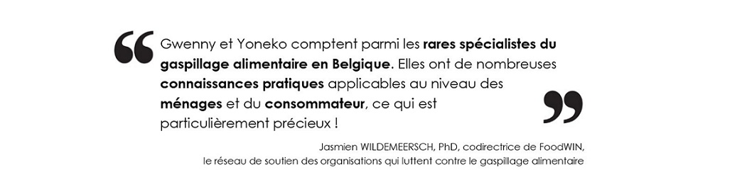 Gwenny et Yoneko comptent parmi les rares spécialistes du gaspillage alimentaire en Belgique. 
		Elles ont de nombreuses connaissances pratiques applicables au niveau des ménages et du consommateur, 
		ce qui est particulièrement précieux !(Jasmien WILDEMEERSCH, PhD, codirectrice de FoodWIN, 
		le réseau de soutien des organisations qui luttent contre le gaspillage alimentaire)