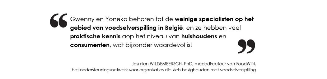 Gwenny en Yoneko behoren tot de  weinige specialisten op het gebied van voedselverspilling in België, 
		en ze hebben veel  praktische kennis op het niveau van huishoudens en consumenten, 
		wat bijzonder waardevol is! (Jasmien WILDEMEERSCH, PhD, mededirecteur van FoodWIN, 
		het ondersteuningsnetwerk voor organisaties die zich bezighouden met voedselverspilling)